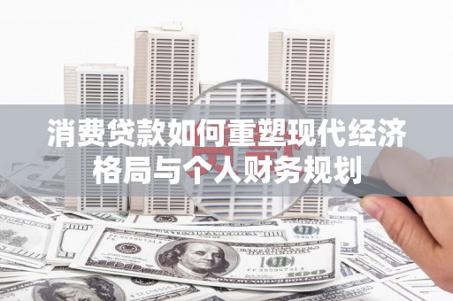 卓兰消费贷款如何重塑现代经济格局与个人财务规划
