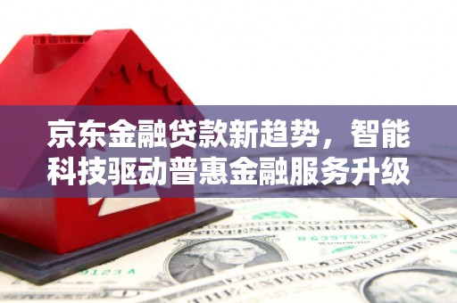 卓兰京东金融贷款新趋势，智能科技驱动普惠金融服务升级